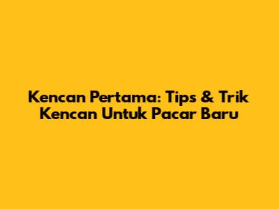 Kencan Pertama: Tips & Trik Kencan Untuk Pacar Baru