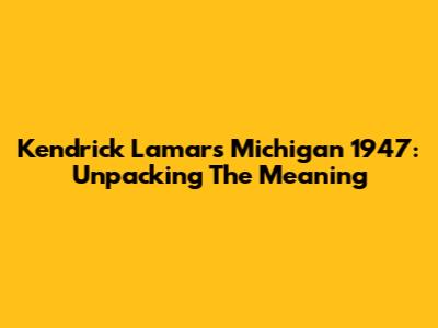 Kendrick Lamar's 'Michigan 1947': Unpacking The Meaning