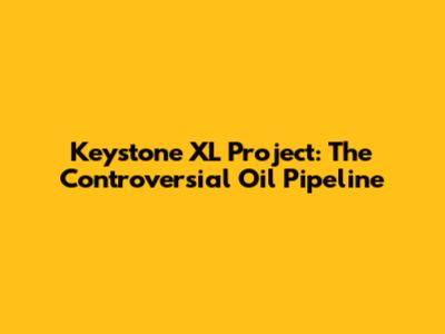 Keystone XL Project: The Controversial Oil Pipeline