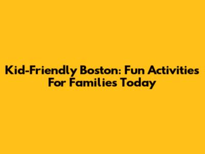 Kid-Friendly Boston: Fun Activities For Families Today