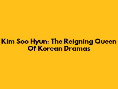 Kim Soo Hyun: The Reigning Queen Of Korean Dramas