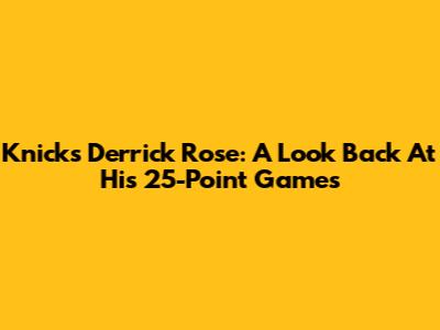 Knicks' Derrick Rose: A Look Back At His 25-Point Games