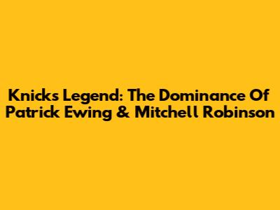Knicks Legend: The Dominance Of Patrick Ewing & Mitchell Robinson