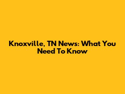 Knoxville, TN News: What You Need To Know