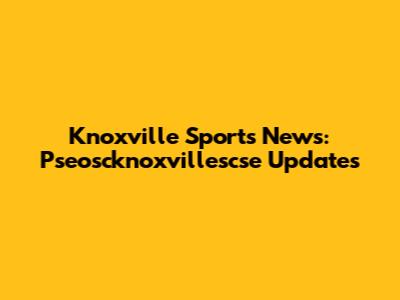 Knoxville Sports News: Pseoscknoxvillescse Updates