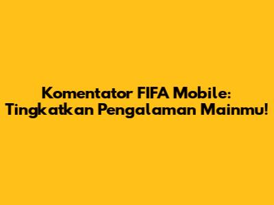 Komentator FIFA Mobile: Tingkatkan Pengalaman Mainmu!