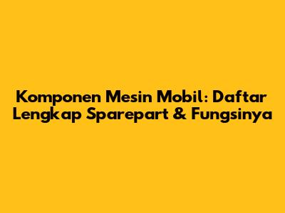 Komponen Mesin Mobil: Daftar Lengkap Sparepart & Fungsinya