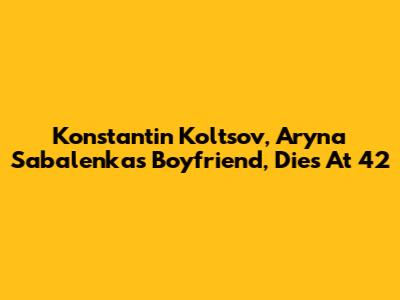 Konstantin Koltsov, Aryna Sabalenka's Boyfriend, Dies At 42
