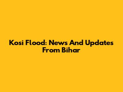 Kosi Flood: News And Updates From Bihar