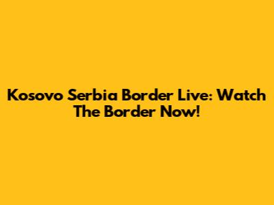 Kosovo Serbia Border Live: Watch The Border Now!