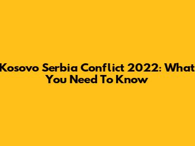 Kosovo Serbia Conflict 2022: What You Need To Know