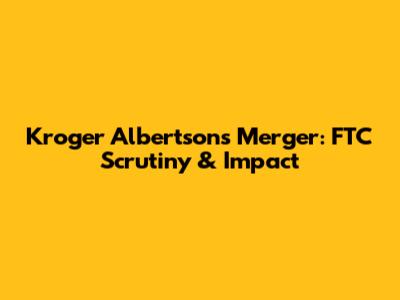 Kroger Albertsons Merger: FTC Scrutiny & Impact