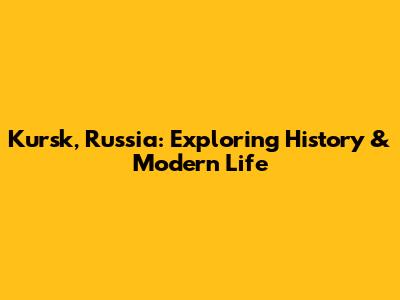 Kursk, Russia: Exploring History & Modern Life