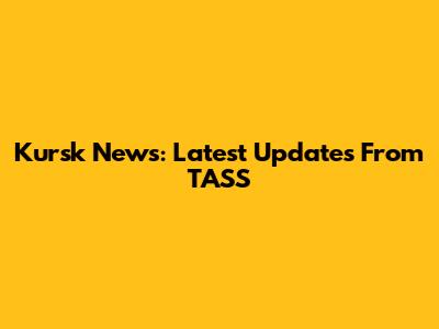 Kursk News: Latest Updates From TASS