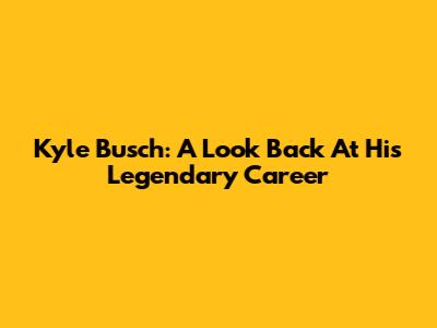 Kyle Busch: A Look Back At His Legendary Career