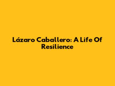 Lázaro Caballero: A Life Of Resilience