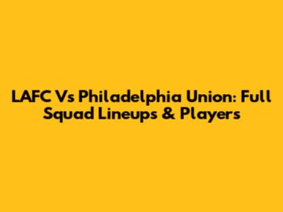 LAFC Vs Philadelphia Union: Full Squad Lineups & Players