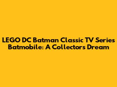 LEGO DC Batman Classic TV Series Batmobile: A Collector's Dream
