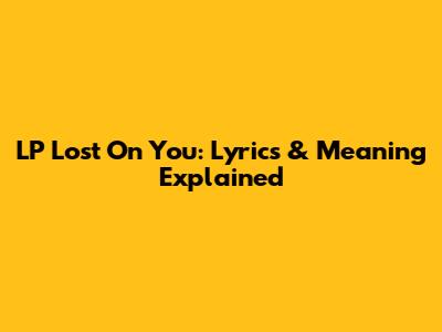 LP Lost On You: Lyrics & Meaning Explained