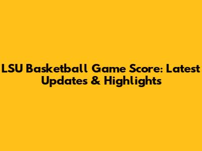 LSU Basketball Game Score: Latest Updates & Highlights