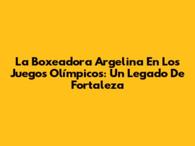 La Boxeadora Argelina En Los Juegos Olímpicos: Un Legado De Fortaleza