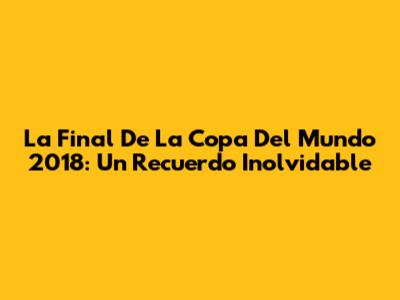 La Final De La Copa Del Mundo 2018: Un Recuerdo Inolvidable