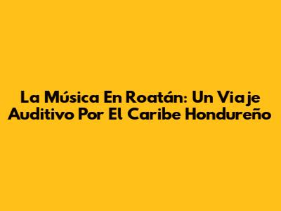 La Música En Roatán: Un Viaje Auditivo Por El Caribe Hondureño