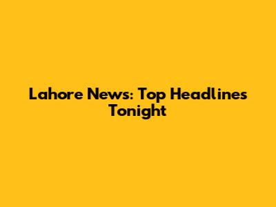 Lahore News: Top Headlines Tonight