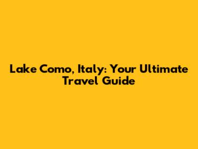 Lake Como, Italy: Your Ultimate Travel Guide