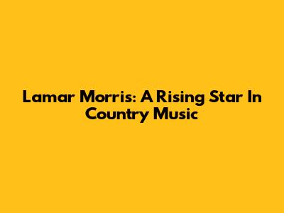 Lamar Morris: A Rising Star In Country Music