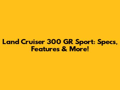 Land Cruiser 300 GR Sport: Specs, Features & More!