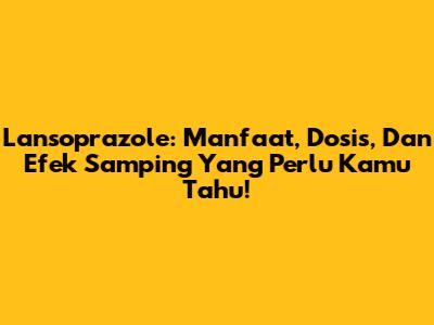 Lansoprazole: Manfaat, Dosis, Dan Efek Samping Yang Perlu Kamu Tahu!