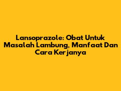 Lansoprazole: Obat Untuk Masalah Lambung, Manfaat Dan Cara Kerjanya