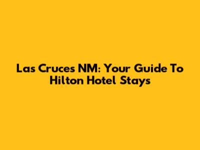 Las Cruces NM: Your Guide To Hilton Hotel Stays