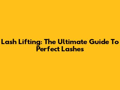 Lash Lifting: The Ultimate Guide To Perfect Lashes