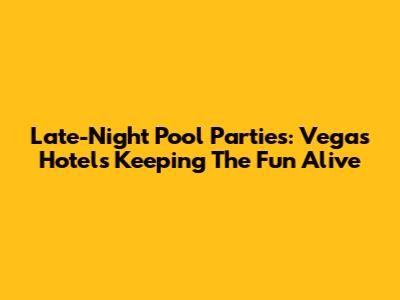 Late-Night Pool Parties: Vegas Hotels Keeping The Fun Alive