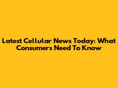 Latest Cellular News Today: What Consumers Need To Know