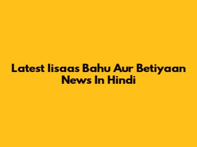 Latest Iisaas Bahu Aur Betiyaan News In Hindi