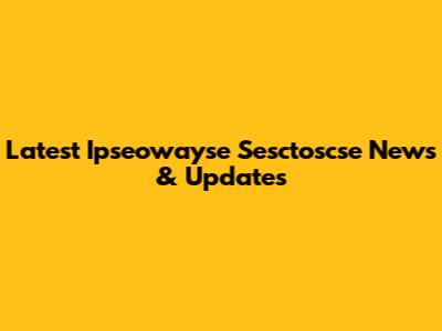 Latest Ipseowayse Sesctoscse News & Updates