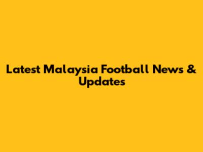 Latest Malaysia Football News & Updates