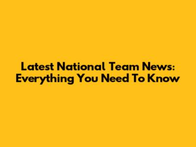 Latest National Team News: Everything You Need To Know
