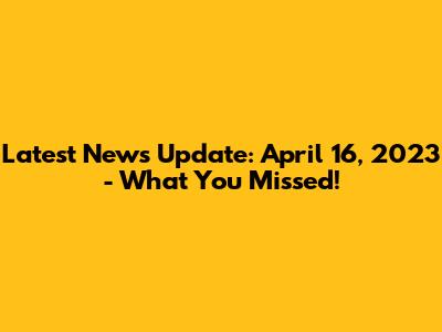 Latest News Update: April 16, 2023 - What You Missed!