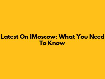 Latest On IMoscow: What You Need To Know