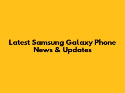 Latest Samsung Galaxy Phone News & Updates