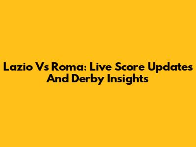Lazio Vs Roma: Live Score Updates And Derby Insights
