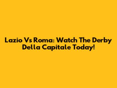 Lazio Vs Roma: Watch The Derby Della Capitale Today!