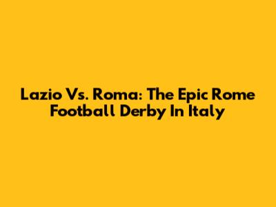 Lazio Vs. Roma: The Epic Rome Football Derby In Italy