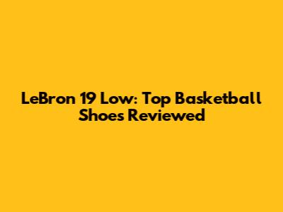 LeBron 19 Low: Top Basketball Shoes Reviewed