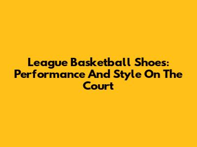 League Basketball Shoes: Performance And Style On The Court