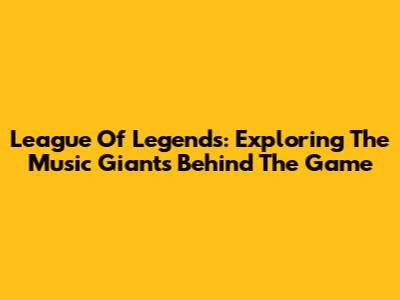 League Of Legends: Exploring The Music Giants Behind The Game